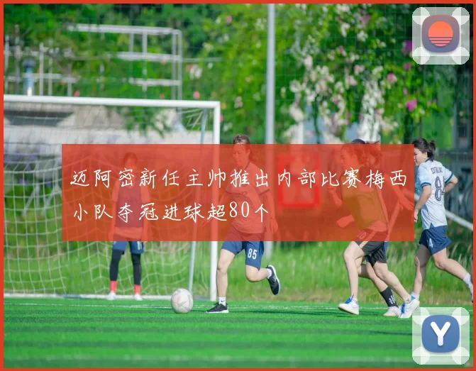 迈阿密新任主帅推出内部比赛梅西小队夺冠进球超80个