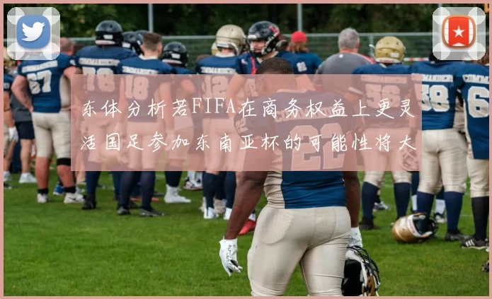 东体分析若FIFA在商务权益上更灵活国足参加东南亚杯的可能性将大增