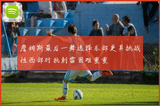 詹姆斯最后一舞选择东部更具挑战性西部对抗刺雷困难重重
