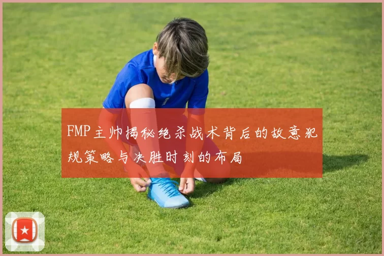 FMP主帅揭秘绝杀战术背后的故意犯规策略与决胜时刻的布局