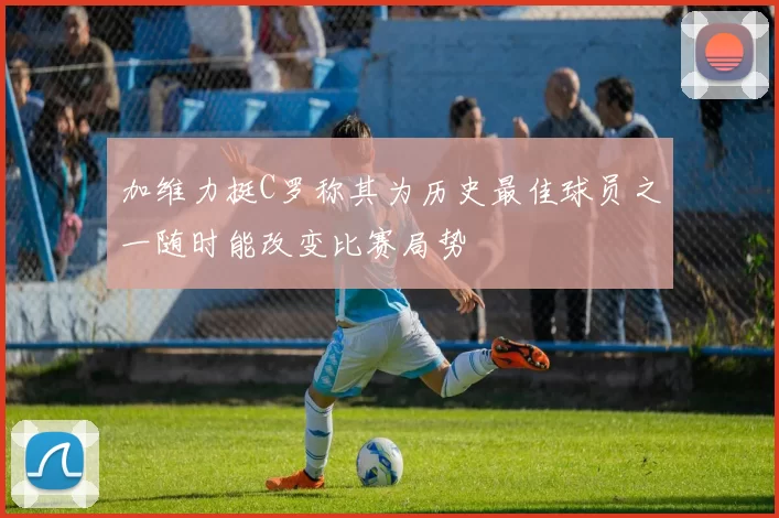 加维力挺C罗称其为历史最佳球员之一随时能改变比赛局势