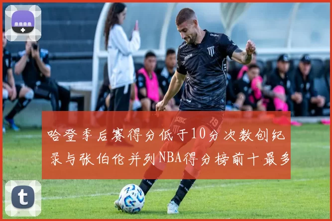 哈登季后赛得分低于10分次数创纪录与张伯伦并列NBA得分榜前十最多