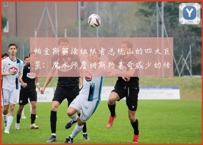 帕金斯解读组织者总统山的四大巨星：魔术师詹姆斯约基奇威少的传奇之路