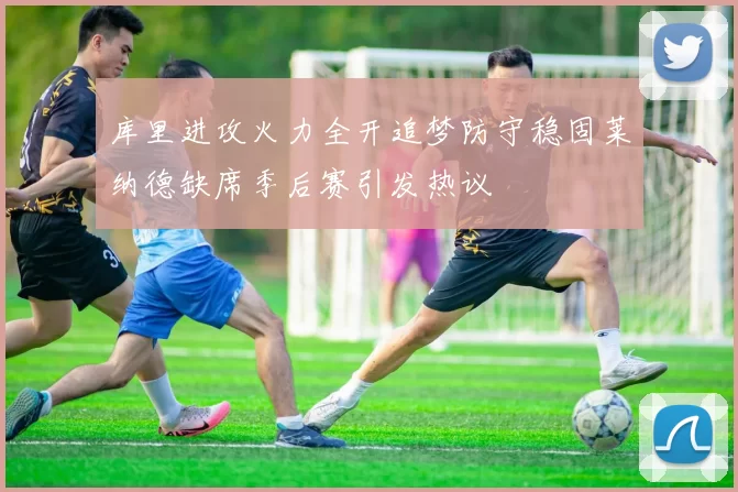 库里进攻火力全开追梦防守稳固莱纳德缺席季后赛引发热议